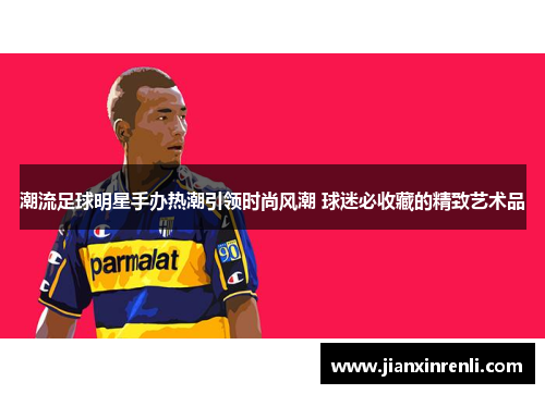 潮流足球明星手办热潮引领时尚风潮 球迷必收藏的精致艺术品