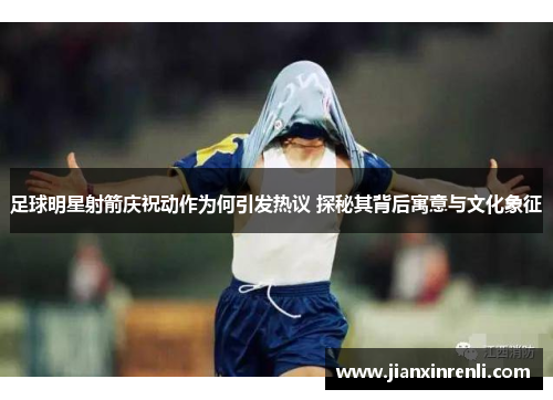足球明星射箭庆祝动作为何引发热议 探秘其背后寓意与文化象征