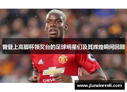 曾登上高脚杯领奖台的足球明星们及其辉煌瞬间回顾